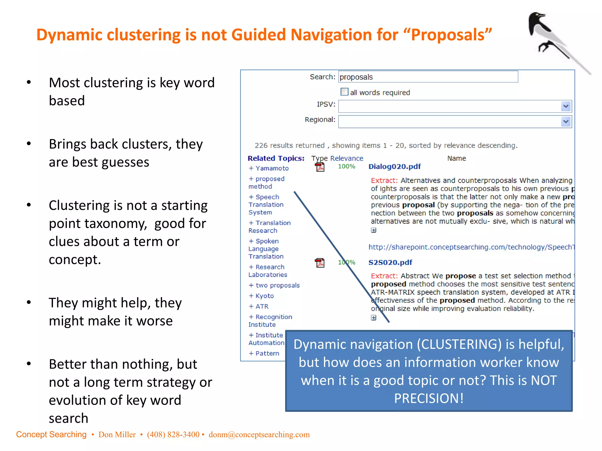 Dynamic clustering is not Guided Navigation for “Proposals”
Concept Searching • Don Miller • (408) 828-3400 • donm@conceptsearching.com
• Most clustering is key word
based
• Brings back clusters, they
are best guesses
• Clustering is not a starting
point taxonomy, good for
clues about a term or
concept.
• They might help, they
might make it worse
• Better than nothing, but
not a long term strategy or
evolution of key word
search
Dynamic navigation (CLUSTERING) is helpful,
but how does an information worker know
when it is a good topic or not? This is NOT
PRECISION!
 
