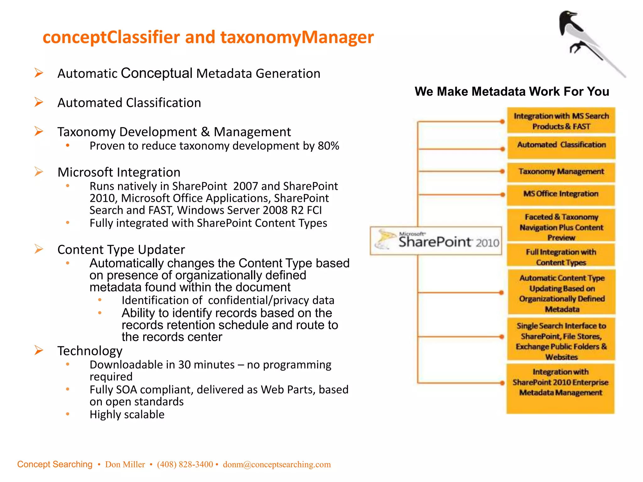 conceptClassifier and taxonomyManager
We Make Metadata Work For You
 Automatic Conceptual Metadata Generation
 Automated Classification
 Taxonomy Development & Management
• Proven to reduce taxonomy development by 80%
 Microsoft Integration
• Runs natively in SharePoint 2007 and SharePoint
2010, Microsoft Office Applications, SharePoint
Search and FAST, Windows Server 2008 R2 FCI
• Fully integrated with SharePoint Content Types
 Content Type Updater
• Automatically changes the Content Type based
on presence of organizationally defined
metadata found within the document
• Identification of confidential/privacy data
• Ability to identify records based on the
records retention schedule and route to
the records center
 Technology
• Downloadable in 30 minutes – no programming
required
• Fully SOA compliant, delivered as Web Parts, based
on open standards
• Highly scalable
Concept Searching • Don Miller • (408) 828-3400 • donm@conceptsearching.com
 