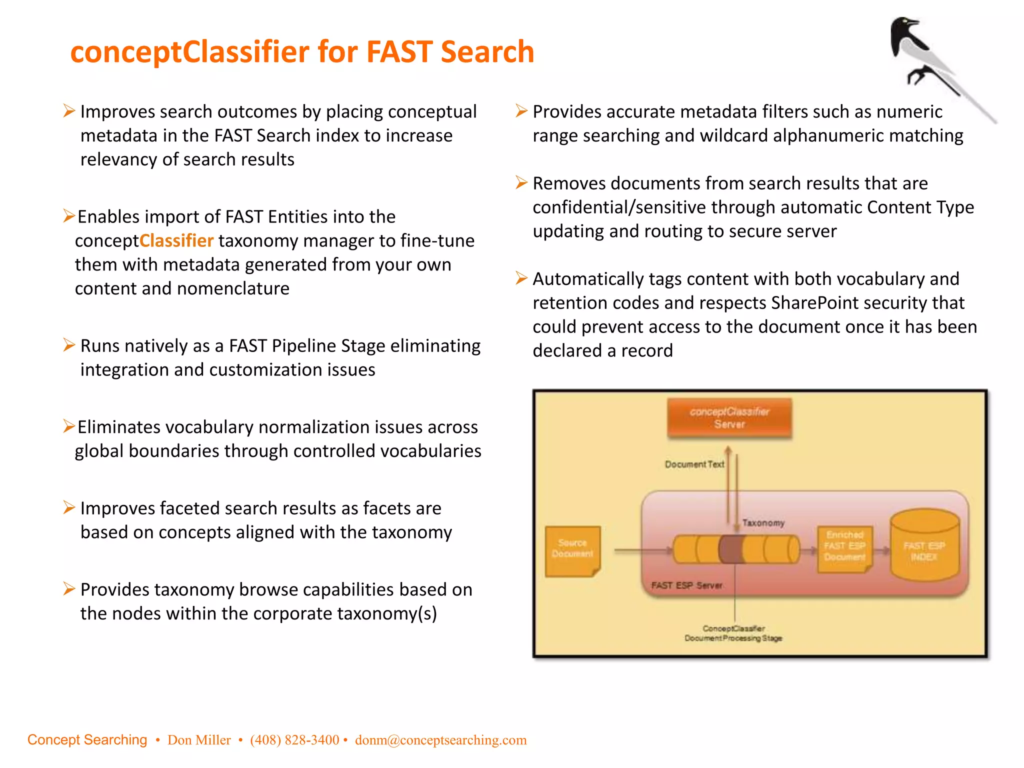 conceptClassifier for FAST Search
Improves search outcomes by placing conceptual
metadata in the FAST Search index to increase
relevancy of search results
Enables import of FAST Entities into the
conceptClassifier taxonomy manager to fine-tune
them with metadata generated from your own
content and nomenclature
Runs natively as a FAST Pipeline Stage eliminating
integration and customization issues
Eliminates vocabulary normalization issues across
global boundaries through controlled vocabularies
Improves faceted search results as facets are
based on concepts aligned with the taxonomy
Provides taxonomy browse capabilities based on
the nodes within the corporate taxonomy(s)
Provides accurate metadata filters such as numeric
range searching and wildcard alphanumeric matching
Removes documents from search results that are
confidential/sensitive through automatic Content Type
updating and routing to secure server
Automatically tags content with both vocabulary and
retention codes and respects SharePoint security that
could prevent access to the document once it has been
declared a record
Concept Searching • Don Miller • (408) 828-3400 • donm@conceptsearching.com
 