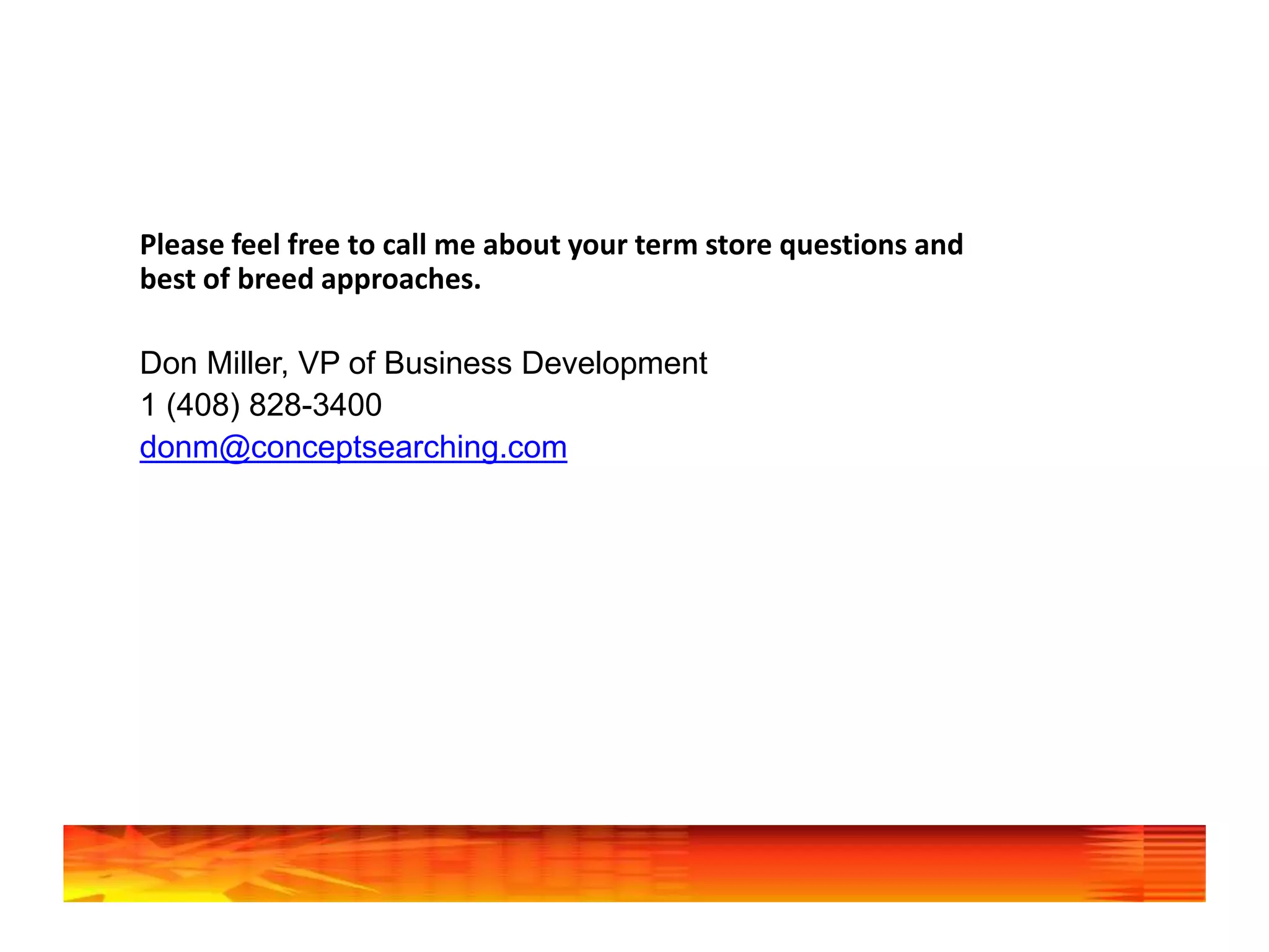 Please feel free to call me about your term store questions and
best of breed approaches.
Don Miller, VP of Business Development
1 (408) 828-3400
donm@conceptsearching.com
 