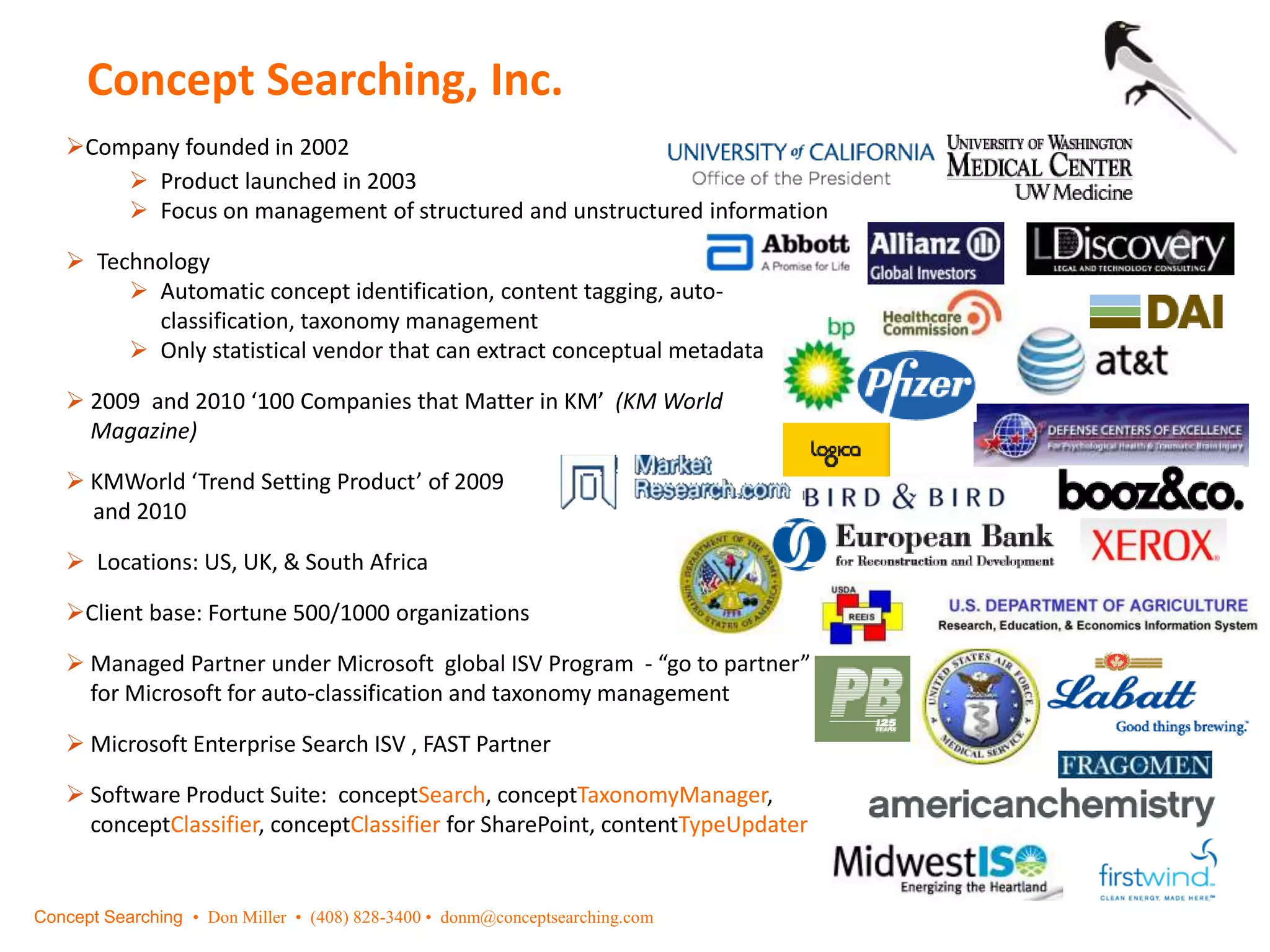 Concept Searching, Inc.
Company founded in 2002
 Product launched in 2003
 Focus on management of structured and unstructured information
 Technology
 Automatic concept identification, content tagging, auto-
classification, taxonomy management
 Only statistical vendor that can extract conceptual metadata
 2009 and 2010 ‘100 Companies that Matter in KM’ (KM World
Magazine)
 KMWorld ‘Trend Setting Product’ of 2009
and 2010
 Locations: US, UK, & South Africa
Client base: Fortune 500/1000 organizations
 Managed Partner under Microsoft global ISV Program - “go to partner”
for Microsoft for auto-classification and taxonomy management
 Microsoft Enterprise Search ISV , FAST Partner
 Software Product Suite: conceptSearch, conceptTaxonomyManager,
conceptClassifier, conceptClassifier for SharePoint, contentTypeUpdater
Concept Searching • Don Miller • (408) 828-3400 • donm@conceptsearching.com
 