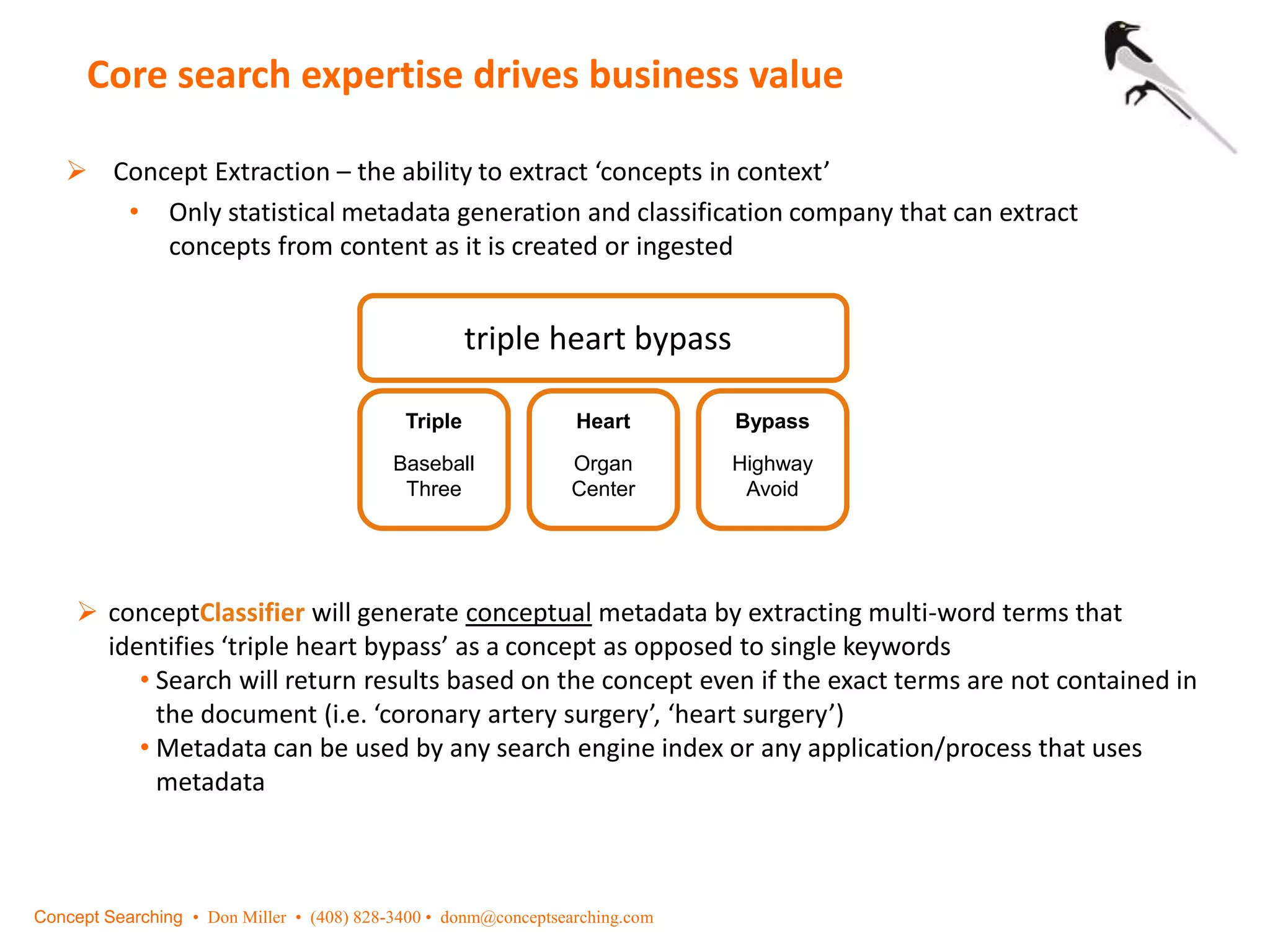 Core search expertise drives business value
 Concept Extraction – the ability to extract ‘concepts in context’
• Only statistical metadata generation and classification company that can extract
concepts from content as it is created or ingested
triple heart bypass
Triple
Baseball
Three
Heart
Organ
Center
Bypass
Highway
Avoid
 conceptClassifier will generate conceptual metadata by extracting multi-word terms that
identifies ‘triple heart bypass’ as a concept as opposed to single keywords
• Search will return results based on the concept even if the exact terms are not contained in
the document (i.e. ‘coronary artery surgery’, ‘heart surgery’)
• Metadata can be used by any search engine index or any application/process that uses
metadata
Concept Searching • Don Miller • (408) 828-3400 • donm@conceptsearching.com
 