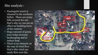 Site analysis :
• Nazimgarh resort is
situated in the northern
Sylhet . There are many
hills around the site
that’s why we can see an
effect on building form
of the contour
• Huge amount of green
zone helps increase
landscaping and to
reduce heat.
• There is no obstacle on
the way of wind flow ,
that’s why wind can
easily flow over the
 