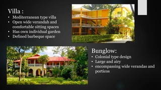 Villa :
• Mediterranean type villa
• Open wide verandah and
comfortable sitting spaces
• Has own individual garden
• Defined barbeque space
Bunglow:
• Colonial type design
• Large and airy
• encompassing wide verandas and
porticos
 
