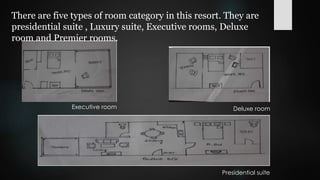 There are five types of room category in this resort. They are
presidential suite , Luxury suite, Executive rooms, Deluxe
room and Premier rooms.
Executive room Deluxe room
Presidential suite
 