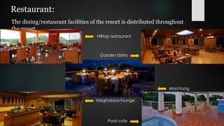 Restaurant:
The dining/restaurant facilities of the resort is distributed throughout
the resort.
Pool cafe
Garden bistro
Machang
Meghalaya lounge
Hilltop restaurant
 