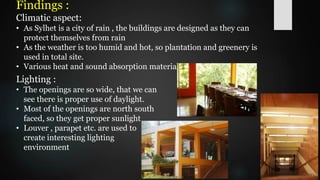 Findings :
Climatic aspect:
• As Sylhet is a city of rain , the buildings are designed as they can
protect themselves from rain
• As the weather is too humid and hot, so plantation and greenery is
used in total site.
• Various heat and sound absorption materials are used.
Lighting :
• The openings are so wide, that we can
see there is proper use of daylight.
• Most of the openings are north south
faced, so they get proper sunlight
• Louver , parapet etc. are used to
create interesting lighting
environment
 
