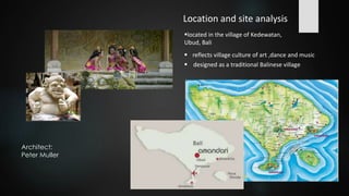 Location and site analysis
located in the village of Kedewatan,
Ubud, Bali
 designed as a traditional Balinese village
 reflects village culture of art ,dance and music
Architect:
Peter Muller
 