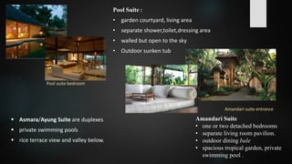 Amandari Suite
• one or two detached bedrooms
• separate living room pavilion.
• outdoor dining bale
• spacious tropical garden, private
swimming pool .
Pool Suite :
• garden courtyard, living area
• separate shower,toilet,dressing area
• walled but open to the sky
• Outdoor sunken tub
Amandari suite entrance
Pool suite bedroom
 Asmara/Ayung Suite are duplexes
 private swimming pools
 rice terrace view and valley below.
 