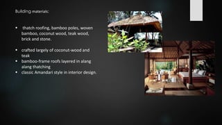  thatch roofing, bamboo poles, woven
bamboo, coconut wood, teak wood,
brick and stone.
 crafted largely of coconut-wood and
teak
 bamboo-frame roofs layered in alang
alang thatching
 classic Amandari style in interior design.
Building materials:
 