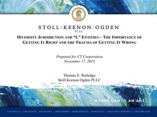 DIVERSITY JURISDICTION AND “L” ENTITIES – THE IMPORTANCE OF
GETTING IT RIGHT AND THE TRAUMA OF GETTING IT WRONG
Prepared for CT Corporation
November 17, 2015
Thomas E. Rutledge
Stoll Keenon Ogden PLLC
 
