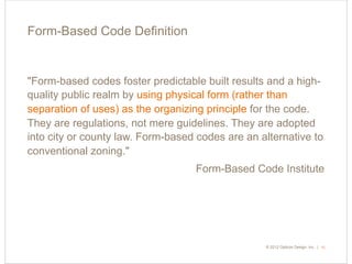 © 2015 Opticos Design, Inc. |© 2012 Opticos Design, Inc. |
Form-Based Code Deﬁnition
15
"Form-based codes foster predictable built results and a high-
quality public realm by using physical form (rather than
separation of uses) as the organizing principle for the code.
They are regulations, not mere guidelines. They are adopted
into city or county law. Form-based codes are an alternative to
conventional zoning."
Form-Based Code Institute
 