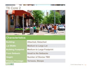 © 2015 Opticos Design, Inc. |
T6 Core 2
52
Characteristics
Building: Attached, Detached
Lot Width: Medium to Large Lot
Building Footprint: Medium to Large Footprint
Front Setback: Small to No Setbacks
Height: Number of Stories TBD
Primary Frontage: Terraces, Stoops
 