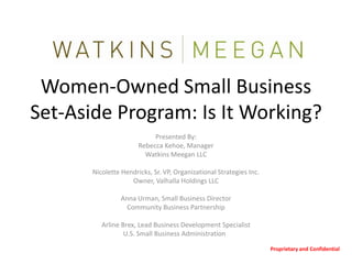 Women-Owned Small Business
Set-Aside Program: Is It Working?
                            Presented By:
                       Rebecca Kehoe, Manager
                         Watkins Meegan LLC

       Nicolette Hendricks, Sr. VP, Organizational Strategies Inc.
                    Owner, Valhalla Holdings LLC

                 Anna Urman, Small Business Director
                  Community Business Partnership

          Arline Brex, Lead Business Development Specialist
                  U.S. Small Business Administration

                                                                     Proprietary and Confidential
 