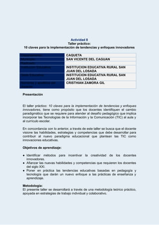  
Actividad   8 
Taller   práctico: 
10   claves   para   la   implementación   de   tendencias   y   enfoques   innovadores 
 
Departamento:   CAQUETA 
Municipio:  SAN   VICENTE   DEL   CAGUAN  
Radicado:    
Institución   Educativa:  INSTITUCION   EDUCATIVA   RURAL   SAN 
JUAN   DEL   LOSADA 
Sede   Educativa:  INSTITUCION   EDUCATIVA   RURAL   SAN 
JUAN   DEL   LOSADA 
Nombres   y   apellidos   del 
docente: 
CRISTHIAN   ZAMORA   GIL 
 
Presentación 
 
 
El taller práctico:  10 claves para la implementación de tendencias y enfoques                       
innovadores , tiene como propósito que los docentes identifiquen el cambio                   
paradigmático que se requiere para atender al desafío pedagógico que implica                     
incorporar las Tecnologías de la Información y la Comunicación (TIC) al aula y                         
al   currículo   escolar. 
 
En concordancia con lo anterior, a través de este taller se busca que el docente                             
visione las habilidades, estrategias y competencias que debe desarrollar para                   
contribuir al nuevo paradigma educacional que plantean las TIC como                   
innovaciones   educativas. 
 
Objetivos   de   aprendizaje: 
 
● Identificar métodos para incentivar la creatividad de los docentes                 
innovadores. 
● Afianzar las nuevas habilidades y competencias que requieren los docentes                   
del   siglo   XXI. 
● Poner en práctica las tendencias educativas basadas en pedagogía y                   
tecnología que darán un nuevo enfoque a las prácticas de enseñanza y                       
aprendizaje. 
 
Metodología: 
El presente taller se desarrollará a través de una metodología teórico práctico,                       
apoyada   en   estrategias   de   trabajo   individual   y   colaborativo. 
 
 