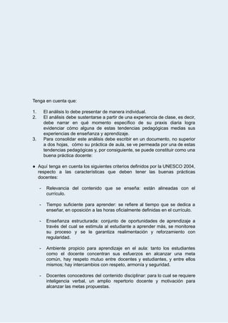  
 
 
 
 
 
 
 
 
Tenga   en   cuenta   que: 
 
1. El   análisis   lo   debe   presentar   de   manera   individual. 
2. El análisis debe sustentarse a partir de una experiencia de clase, es decir,                         
debe narrar en qué momento específico de su praxis diaria logra                     
evidenciar cómo alguna de estas tendencias pedagógicas medias sus                 
experiencias   de   enseñanza   y   aprendizaje.  
3. Para consolidar este análisis debe escribir en un documento, no superior                     
a dos hojas, cómo su práctica de aula, se ve permeada por una de estas                             
tendencias pedagógicas y, por consiguiente, se puede constituir como una                   
buena   práctica   docente: 
 
● Aquí tenga en cuenta los siguientes criterios definidos por la UNESCO 2004,                       
respecto a las características que deben tener las buenas prácticas                   
docentes: 
 
­ Relevancia del contenido que se enseña: están alineadas con el                   
currículo.  
 
­ Tiempo suficiente para aprender: se refiere al tiempo que se dedica a                       
enseñar,   en   oposición   a   las   horas   oficialmente   definidas   en   el   currículo. 
 
­ Enseñanza estructurada: conjunto de oportunidades de aprendizaje a               
través del cual se estimula al estudiante a aprender más, se monitorea                       
su proceso y se le garantiza realimentación y reforzamiento con                   
regularidad. 
 
­ Ambiente propicio para aprendizaje en el aula: tanto los estudiantes                   
como el docente concentran sus esfuerzos en alcanzar una meta                   
común, hay respeto mutuo entre docentes y estudiantes, y entre ellos                     
mismos;   hay   intercambios   con   respeto,   armonía   y   seguridad.  
 
­ Docentes conocedores del contenido disciplinar: para lo cual se requiere                   
inteligencia verbal, un amplio repertorio docente y motivación para                 
alcanzar   las   metas   propuestas. 
 