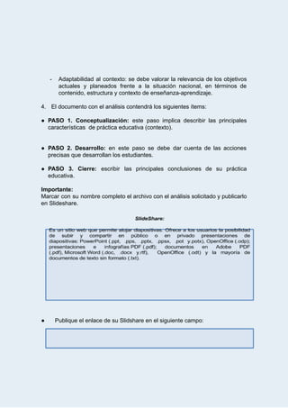  
 
­ Adaptabilidad al contexto: se debe valorar la relevancia de los objetivos                     
actuales y planeados frente a la situación nacional, en términos de                     
contenido,   estructura   y   contexto   de   enseñanza­aprendizaje. 
 
4. El   documento   con   el   análisis   contendrá   los   siguientes   ítems: 
 
● PASO 1. Conceptualización: este paso implica describir las principales                 
características      de   práctica   educativa   (contexto). 
 
 
● PASO 2. Desarrollo:  en este paso se debe dar cuenta de las acciones                         
precisas   que   desarrollan   los   estudiantes.  
 
● PASO 3. Cierre:  escribir las principales conclusiones de su práctica                   
educativa. 
 
Importante: 
Marcar con su nombre completo el archivo con el análisis solicitado y publicarlo                         
en   Slideshare. 
 
 
 
 
 
 
 
 
 
 
 
 
 
 
 
 
● Publique   el   enlace   de   su   Slidshare   en   el   siguiente   campo: 
 
 
 
 
 
 
