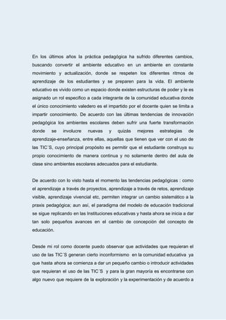  
En los últimos años la práctica pedagógica ha sufrido diferentes cambios,                     
buscando convertir el ambiente educativo en un ambiente en constante                   
movimiento y actualización, donde se respeten los diferentes ritmos de                   
aprendizaje de los estudiantes y se preparen para la vida. El ambiente                       
educativo es vivido como un espacio donde existen estructuras de poder y le es                           
asignado un rol especifico a cada integrante de la comunidad educativa donde                       
el único conocimiento valedero es el impartido por el docente quien se limita a                           
impartir conocimiento. De acuerdo con las últimas tendencias de innovación                   
pedagógica los ambientes escolares deben sufrir una fuerte transformación                 
donde se involucre nuevas y quizás mejores estrategias de                 
aprendizaje­enseñanza, entre ellas, aquellas que tienen que ver con el uso de                       
las TIC´S, cuyo principal propósito es permitir que el estudiante construya su                       
propio conocimiento de manera continua y no solamente dentro del aula de                       
clase   sino   ambientes   escolares   adecuados   para   el   estudiante. 
 
De acuerdo con lo visto hasta el momento las tendencias pedagógicas : como                         
el aprendizaje a través de proyectos, aprendizaje a través de retos, aprendizaje                       
visible, aprendizaje vivencial etc, permiten integrar un cambio sistemático a la                     
praxis pedagógica; aun así, el paradigma del modelo de educación tradicional                     
se sigue replicando en las Instituciones educativas y hasta ahora se inicia a dar                           
tan solo pequeños avances en el cambio de concepción del concepto de                       
educación. 
 
Desde mi rol como docente puedo observar que actividades que requieran el                       
uso de las TIC´S generan cierto inconformismo en la comunidad educativa ya                       
que hasta ahora se comienza a dar un pequeño cambio o introducir actividades                         
que requieran el uso de las TIC´S y para la gran mayoría es encontrarse con                             
algo nuevo que requiere de la exploración y la experimentación y de acuerdo a                           
 