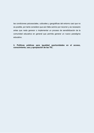  
las condiciones psicosociales, culturales y geográficas del entorno casi que no                     
es posible, por tanto considero que aún falta camino por recorrer y es necesario                           
antes que nada generar o implementar un proceso de sensibilización de la                       
comunidad educativa en general que permita generar un nuevo paradigma                   
educativo. 
 
 
ii. Políticas públicas para igualdad oportunidades en el acceso,                 
conocimiento,   uso   y   apropiación   de   las   TIC.   
 
