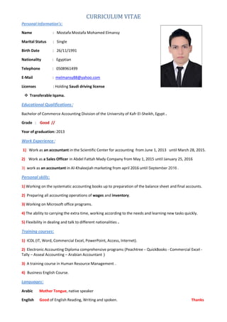 CURRICULUM VITAE
Personal Information’s:
Name : Mostafa Mostafa Mohamed Elmansy
Marital Status : Single
Birth Date : 26/11/1991
Nationality : Egyptian
Telephone : 0508961499
E-Mail : melmansy88@yahoo.com
Licenses : Holding Saudi driving license
 Transferable Iqama.
Educational Qualifications:
Bachelor of Commerce Accounting Division of the University of Kafr El-Sheikh, Egypt .
Grade : Good //
Year of graduation: 2013
Work Experience:
1) Work as an accountant in the Scientific Center for accounting from June 1, 2013 until March 28, 2015.
2) Work as a Sales Officer in Abdel Fattah Mady Company from May 1, 2015 until January 25, 2016
3) work as an accountant in Al-Khaleejiah marketing from april 2016 until September 2016 .
Personal skills:
1) Working on the systematic accounting books up to preparation of the balance sheet and final accounts.
2) Preparing all accounting operations of wages and inventory.
3) Working on Microsoft office programs.
4) The ability to carrying the extra time, working according to the needs and learning new tasks quickly.
5) Flexibility in dealing and talk to different nationalities .
Training courses:
1) ICDL (IT, Word, Commercial Excel, PowerPoint, Access, Internet).
2) Electronic Accounting Diploma comprehensive programs (Peachtree - QuickBooks - Commercial Excel -
Tally – Asseal Accounting – Arabian Accountant (
3) A training course in Human Resource Management .
4) Business English Course.
Languages:
Arabic Mother Tongue, native speaker
English Good of English Reading, Writing and spoken. Thanks
 