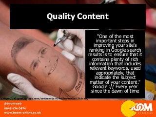 Quality Content
"One of the most
important steps in
improving your site's
ranking in Google search
results is to ensure that it
contains plenty of rich
information that includes
relevant keywords, used
appropriately, that
indicate the subject
matter of your content."
Google :// Every year
since the dawn of time
(https://support.google.com/webmasters/answer/66361?hl=en)
 