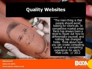 Quality Websites
"The main thing is that
people should avoid
looking for shortcuts. In
competitive market areas
there has always been a
need to figure out how to
differentiate yourself, and
nothing has changed
today. Think about how
you can create compelling
content or a compelling
experience for users."
Matt Cutts :// 2012
(https://www.stonetemple.com/matt-cutts-and-eric-talk-about-what-makes-a-quality-site/)
 