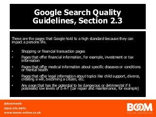 Google Search Quality
Guidelines, Section 2.3
These are the pages that Google hold to a high standard because they can
impact a persons life.
• Shopping or financial transaction pages
• Pages that offer financial information, for example, investment or tax
information
• Pages that offer medical information about specific diseases or conditions
or mental health
• Pages that offer legal information about topics like child support, divorce,
creating a will, becoming a citizen, etc.
• Any page that has the potential to be dangerous or detrimental if it
possessed low levels of E-A-T (car repair and maintenance, for example)
 