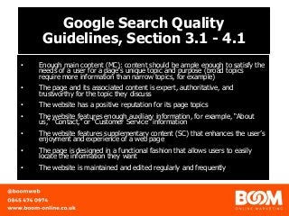 Google Search Quality
Guidelines, Section 3.1 - 4.1
• Enough main content (MC): content should be ample enough to satisfy the
needs of a user for a page’s unique topic and purpose (broad topics
require more information than narrow topics, for example)
• The page and its associated content is expert, authoritative, and
trustworthy for the topic they discuss
• The website has a positive reputation for its page topics
• The website features enough auxiliary information, for example, “About
us,” “Contact,” or “Customer Service” information
• The website features supplementary content (SC) that enhances the user’s
enjoyment and experience of a web page
• The page is designed in a functional fashion that allows users to easily
locate the information they want
• The website is maintained and edited regularly and frequently
 