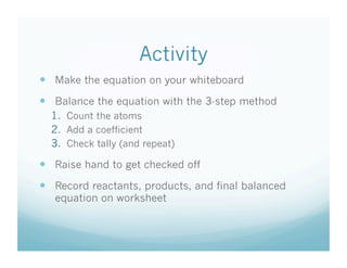 Activity
  Make the equation on your whiteboard
  Balance the equation with the 3-step method
  1.  Count the atoms
  2.  Add a coefficient
  3.  Check tally (and repeat)

  Raise hand to get checked off
  Record reactants, products, and final balanced
   equation on worksheet
 