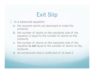 Exit Slip
1.  In a balanced equation
  a.  the reactant atoms are destroyed to make the
      products
  b.  the number of atoms on the reactants side of the
      equation is equal to the number of atoms on the
      products
  c.  the number of atoms on the reactants side of the
      equation is not equal to the number of atoms on the
      products
  d.  all compounds have a coefficient of at least 2
 