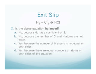 Exit Slip
                  H2 + Cl2  HCl
2.  Is the above equation balanced?
  a.  No, because H2 has a coefficient of 2.
  b.  No, because the number of Cl and H atoms are not
      equal.
  c.  Yes, because the number of H atoms is not equal on
      both sides.
  d.  Yes, because there are equal numbers of atoms on
      both sides of the equation.
 