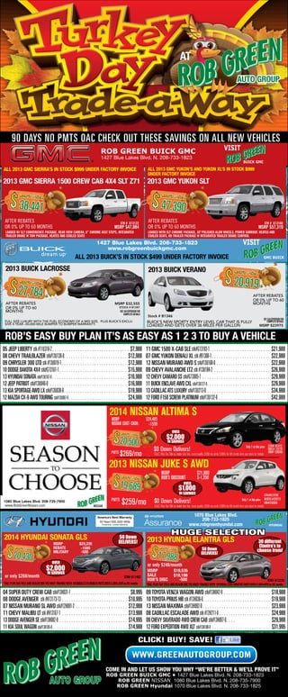 at
auto group

90 Days no pmts oac Check out these savings on all new vehicles
VISIT

ROB GREEN BUICK GMC
1427 Blue Lakes Blvd. N. 208-733-1823

ALL 2013 GMC SIERRA’S IN STOCK $999 UNDER FACTORY INVOICE

BUICK GMC

ALL 2013 GMC YUKON’S AND YUKON XL’S IN STOCK $999
UNDER FACTORY INVOICE

2013 GMC SIERRA 1500 CREW CAB 4X4 SLT Z71 2013 GMC YUKON SLT

$ 38,441

$ 47,390

Rob’s Pric
e

Rob’s Pric
e

AFTER REBATES
OR 0% UP TO 60 MONTHS

AFTER REBATES
OR 0% UP TO 60 MONTHS

Stk # G13122

MSRP $47,084

LOADED W/ SLT CONVENIENCE PACKAGE, REAR VIEW CAMERA, 6” CHROME ASST STEPS, INTEGRATED
TRAILER BRAKE W TOW PACKAGE, HEATED AND COOLED SEATS

Stk # G13168

MSRP $57,310

LOADED WITH SLT CHROME PACKAGE, 20”POLISHED ALUM WHEELS, POWER SUNROOF, HEATED AND
COOLED SEATS, HD TRAILER PACKAGE W INTEGRATED TRAILER BRAKE CONTROL

VISIT

1427 Blue Lakes Blvd. 208-733-1823
www.robgreenbuickgmc.com

ALL 2013 BUICK’S IN STOCK $499 UNDER FACTORY INVOICE

2013 buick LACROSSE

2013 buick verano

$ 27,784

Rob’s Pric
e

AFTER REBATES
OR 0% UP TO 60
MONTHS

GMC BUICK

$ 20,919
Rob’s Pric
e

AFTER REBATES
OR 0% UP TO 60
MONTHS

MSRP $32,555
STOCK # B1347

SEE SALESPERSON FOR
COMPLETE DETAILS

Stock # B1346

FULL SIZE LUXURY WITH THE FUEL ECONOMY OF A MID SIZE. PLUS BUICK’S EXCLUSIVE 4 YEAR –50,000 MILE BUMPER TO BUMPER WARRANTY.

BUICK’S NEW SPORTY ENTRY LEVEL CAR THAT IS FULLY
LOADED AND GETS OVER 36 MILES PER GALLON

SEE SALESPERSON FOR
COMPLETE DETAILS

MSRP $23975

ROB’S EASY BUY PLAN IT’S AS EASY AS 1 2 3 TO BUY A VEHICLE
05 JEEP LIBERTY stk #11U318-2 . .  .  .  .  .  .  .  .  .  .  .  .  .  .  .  .  .  .  .  .  .  .  .  .  .  .  .  .  .  .  .  .  .$7,988
08 CHEVY TRAILBLAZER stk#13U130-0 .  .  .  .  .  .  .  .  .  .  .  .  .  .  .  .  .  .  .  .  .  .  .  .  .  .  . $12,988
09 CHRYSLER 300 LTD stk #13U019-1 . .  .  .  .  .  .  .  .  .  .  .  .  .  .  .  .  .  .  .  .  .  .  .  .  .  .  .  . $12,988
10 DODGE DAKOTA 4X4 stk#G13161-1 . .  .  .  .  .  .  .  .  .  .  .  .  .  .  .  .  .  .  .  .  .  .  .  .  .  .  .  .  . $15,988
13 HYUNDAI SONATA stk#13U107-0 .  .  .  .  .  .  .  .  .  .  .  .  .  .  .  .  .  .  .  .  .  .  .  .  .  .  .  .  .  .  .  .  . $16,988
12 JEEP PATRIOT stk#13U046-0  .  .  .  .  .  .  .  .  .  .  .  .  .  .  .  .  .  .  .  .  .  .  .  .  .  .  .  .  .  .  .  .  .  . $16,988
13 KIA SPORTAGE AWD LX stk#13U038-0  .  .  .  .  .  .  .  .  .  .  .  .  .  .  .  .  .  .  .  .  .  .  .  .  .  .  . $19,988
12 MAZDA CX-9 AWD TOURING stk#13U087-0  .  .  .  .  .  .  .  .  .  .  .  .  .  .  .  .  .  .  .  .  .  .  .  .  . $24,988

11 GMC 1500 X-CAB SLE stk#G13193-1 .  .  .  .  .  .  .  .  .  .  .  .  .  .  .  .  .  .  .  .  .  .  .  .  . $21,988
07 GMC YUKON DENALI XL stk #B1306-1 . .  .  .  .  .  .  .  .  .  .  .  .  .  .  .  .  .  .  .  .  .  .  .  .  . $22,988
12 NISSAN MURANO AWD S stk#13U168-0 .  .  .  . 	���������������������������������������������������������� $22,988
09 CHEVY AVALANCHE LTZ stk #13U184-2 .  .  .  .  . 	���������������������������������������������������������� $26,988
12 CHEVY CAMARO SS stk#G13005-1 .  .  .  .  .  .  .  .  .  .  .  .  .  .  .  .  .  .  .  .  .  .  .  .  .  .  .  .  .  . $29,988
11 BUICK ENCLAVE AWD CXL stk#13U127-0  .  .  .  .  .  .  .  .  .  .  .  .  .  .  .  .  .  .  .  .  .  .  .  .  .  .  . $29,988
13 CADILLAC ATS LUXURY stk#13U213-0  . .  .  .  .  .  .  .  .  .  .  .  .  .  .  .  .  .  .  .  .  .  .  .  .  .  .  . $34,988
12 FORD F150 SCREW PLATINUM stk#13U132-0 .  .  . 	���������������������������������������������������������� $42,988

2014 NISSAN ALTIMA S
MSRP 	
$24,485
NIssan cust cash:

-1500

OVER

$ 20,500

Rob’s Price

Pmts

$2,000
IN SAVINGS

Only 1 at this price Stk# N1412
MDL# 13114
VIN# 129048
O.A.C. Plus Tax Title & dealer doc fee., must qualify. $269 mo pmts 2.89% for 84 month term see store for details

$0 Down Delivers!

$269/mo

2013 Nissan JUKE S AWD
MSRP 	
rob’s discount

$ 19,689

Rob’s Price

Pmts

1080 Blue Lakes Blvd. 208-735-7900
www.RobGreenNissan.com

NISSAN

OVER

$21,980
$-1,350

$1,000

IN SAVINGS

$259/mo

Stk#N13196
Only 1 at this price MODEL#20213
VIN#230556
O.A.C. Plus Tax Title & dealer doc fee., must qualify. $259 mo pmts 2.89% for 84 month term see store for details

$0 Down Delivers!

1070 Blue Lakes Blvd.
208-733-1825
www.robgreenhyundai.com

2014 HYUNDAI SONATA GLS

$ 20,430

Rob’s Price

or only $268/month

MSRP 	
Rebate 	
MILITARY

$23,235
-1500
-500

$0 Down
DELIVERS!

$ 17,988

Rob’s Price

OVER

$0 Down
DELIVERS!

Elantra’s to
choose from!

or only $246/month

$2,000
IN SAVINGS

hyundai

HUGE SELECTION
2013 HYUNDAI ELANTRA GLS
30 different

Stk# H11402

MSRP 	
sale 	
Rob’s Disc

$19,535
$19,198
-500

*OAC, Plus Tax Title and Dealer Doc fee MUST FINANCE WITH HYUNDAI $219 MONTH PMTS WITH 2.89% APR for 84 months

Stk# H13226
*OAC, Plus Tax Title and Dealer Doc fee MUST FINANCE WITH HYUNDAI. $265 MONTHS PMTS WITH 2.89%APR for 84 months

04 SUPER DUTY CREW CAB stk#13H031-1 .  .  .  .  . 	������������������������������������������������������������ $8,995
08 DODGE AVENGER stk #H13173-13 .  .  .  .  .  .  .  .  .  .  .  .  .  .  .  .  .  .  .  .  .  .  .  .  .  .  .  .  . $10,995
07 NISSAN MURANO SL AWD stk#12H091-2 .  .  . 	���������������������������������������������������������� $12,988
11 CHEVY MALIBU LT stk #H13167-1 .  .  .  .  .  .  .  .  .  .  .  .  .  .  .  .  .  .  .  .  .  .  .  .  .  .  .  .  . $13,988
13 DODGE AVENGER SE stk#13H082-0 .  .  .  .  .  .  .  .  .  .  .  .  .  .  .  .  .  .  .  .  .  .  .  .  .  .  .  .  .  . $14,995
11 KIA SOUL WAGON stk#13H105-0 . .  .  .  .  .  .  .  .  .  .  .  .  .  .  .  .  .  .  .  .  .  .  .  .  .  .  .  .  .  .  .  . $14,988

09 TOYOTA VENZA WAGON AWD stk#13H042-0 . 	��������������������������������������������������������� $18,988
10 TOYOTA PRIUS HB stk #13H036-0 .  .  .  .  .  .  .  .  .  .  .  .  .  .  .  .  .  .  .  .  .  .  .  .  .  .  .  .  . $19,988
13 NISSAN MAXIMA stk#13H092-0 .  .  .  .  .  .  .  .  .  .  .  .  .  .  .  .  .  .  .  .  .  .  .  .  .  .  .  .  .  . $23,988
08 CADILLAC ESCALADE AWD stk #12H211-0 .  .  . 	���������������������������������������������������������� $24,988
09 CHEVY SILVERADO 4WD CREW CAB stk#13H097-0 .  .  .  . 	
$29,988
12 FORD EXPEDITION 4WD XLT stk#13H108-0  .  .  .  .  .  .  .  .  .  .  .  .  .  .  .  .  .  .  .  .  .  .  .  .  .  . $31,995

CLICK! BUY! SAVE!

www.GREENAUTOGROUP.COM
COME IN AND LET US SHOW YOU WHY “WE’RE BETTER & WE’LL PROVE IT”
ROB GREEN BUICK GMC • 1427 Blue Lakes Blvd. N. 208-733-1823
ROB GREEN NISSAN 1080 Blue Lakes Blvd. N. 208-735-7900
ROB GREEN Hyundai 1070 Blue Lakes Blvd. N. 208-733-1825

*Price and payments do not include tax, title, and $285 dealer doc fee. *123 program Offer excludes Nissan GTR. *Price after any and all rebates. *Price may not reflect dealers
actual costs. * Must visit dealership for full details. *Pictures for illustrations only. Offers end soon.

 