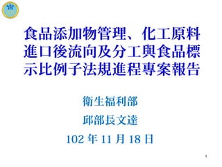 食品添加物管理、化工原料
進口後流向及分工與食品標
示比例子法規進程專案報告
衛生福利部
邱部長文達
102 年 11 月 18 日
1
 