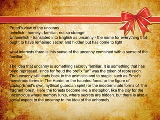 Frued's view of the uncanny heimlich - homely , familiar, not so strange Unheimlich - translated into English as uncanny -...
