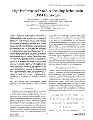 ACEEE Int. J. on Communications, Vol. 03, No. 02, Nov 2012



    High Performance Data Bus Encoding Technique in
                   DSM Technology
                                 Anchula Sathish 1, M.Madhavi Latha 2, and K. Lalkishore 3
                       1
                           RGMCET, Dept. of ECE, University of J.N.T, Hyderabad, Andhra Pradesh,India
                                                   sathish_anchula@yahoo.com
                             2
                               Dept. of ECE, University of J.N.T, Hyderabad, Andhra Pradesh, India
                                                      mlmakkena@yahoo.com
                                   3
                                     Universities of J.N.T, Anantapure, Andhra Pradesh, India
                                                      lalkishorek@yahoo.com

Abstract— To increase the performance and reliability of                of total chip power consumption. In fact it is about 50% of
highly integrated circuits like DSP processors,                         total chip power consumption [1]. It has been estimated that
Microprocessors and SoCs, transistors sizes are continues to            more than 30% of on-chip wiring power consumption is due
scale towards Deep Submicron and Very Deep Submicron                    to data buses and long interconnects and that fraction is
dimensions . As more and more transistors are packed on the
                                                                        growing with technology scaling. The characteristics features
chip to increase the functionality more metal layers are being
                                                                        of data buses and long interconnects such as wire spacing
added to the integrated chips. Hence the performance of the
chips depends more on the performance of global interconnect            [2], wire width, wire length, coupling length, wire material,
and on-chip busses than gate performance. The performance               driver strength and signal transition time, etc. influences the
of the global interconnects and on-chip data busses is limited          coupling effect. This increased inter wire effect on on-chip
by switching activity, energy dissipation and noise such as             buses and on long interconnects not only increase the energy
crosstalk, leakage, supply noise and process variations etc.            dissipation but also deteriorate the signal integrity due to the
which are the side effects of the technology scaling. To increase       inter wire or coupling capacitance. As the VLSI technology
the performance of overall system it is necessary to control            progress towards deep submicron and very deep submicron
and reduce these technology scaling effects on on-chip data
                                                                        technologies crosstalk affects the reliability and delay of the
buses. One of the favorable techniques to increase the
                                                                        signal transmission over on-chip data buses. Hence it is very
efficiency of the data buses is to encode the data on the on-
chip bus. Data encoding technique is the promising method to            important design challenge reduce the energy dissipation as
increase the performance of the data bus and hence overall              well as the affects of crosstalk on on-chip data buses.
system performance. Hence high performance data bus
encoding technique is propose which reduces switching                              II. Energy Dissipation On Data Buses
activity, transition energy dissipation, crosstalk and crosstalk
delay. The proposed method reduces the switching activity by            Data buses and Interconnect design play an important role in
around 23%, energy dissipation by 46%, 6C, 5C and 4C type               modern VLSI systems by providing a communication medium
crosstalk by around 89%, 73% and 31% respectively and                   between long distant points having low latency, small energy
crosstalk delay by around 44% to 50% compare to unencoded               consumption, reliable and robustness against different noise
data.                                                                   mechanisms. An important figure of merit for data buses and
                                                                        long interconnects is the energy consumption [3], which
Index Terms— Switching activity, energy dissipation, crosstalk,         depends on bus topology, routing materials and technology
crosstalk delay, Deep submicron SoCs, reliability,                      parameters. The approximate energy expression for the self
interconnects, data bus                                                 transitions and coupling transitions considering lumped
                                                                        model of the bus is analyzed by Sotiriadis and Chandrakasan
                        I. INTRODUCTION                                 [4]. For the 3-bit data bus the same lumped model is considered
    Traditional gate centric design of CMOS circuits has                here. Energy expression for 3-bit data bus can be expressed
paved the way to interconnect centric design as more and                as
more metal layers are being added to the chip. Hence the
performance of the global interconnects and buses became a
deciding factor for the performance of overall system. Energy
dissipation and crosstalk noise are main challenges on the
data buses which transmit signals between the different
functional blocks or sub systems Unfortunately in nanometer
and sub nanometer technologies the inter wire capacitance
dominates the substrate capacitance and its magnitude is
several times larger than load capacitance. The power
consumption of on-chip wiring occupies a significant portion            where V1 f , V2 f and V3 f are final voltages and V1i , V2i and

© 2012 ACEEE                                                        1
DOI: 01.IJCOM.3.2. 1118
 