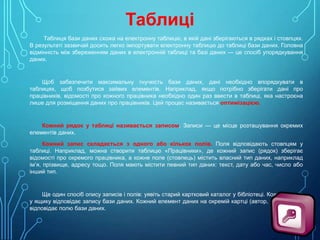 Таблиці
Таблиця бази даних схожа на електронну таблицю, в якій дані зберігаються в рядках і стовпцях.
В результаті зазвичай досить легко імпортувати електронну таблицю до таблиці бази даних. Головна
відмінність між збереженням даних в електронній таблиці та базі даних — це спосіб упорядкування
даних.

Щоб забезпечити максимальну гнучкість бази даних, дані необхідно впорядкувати в
таблицях, щоб позбутися зайвих елементів. Наприклад, якщо потрібно зберігати дані про
працівників, відомості про кожного працівника необхідно один раз ввести в таблиці, яка настроєна
лише для розміщення даних про працівників. Цей процес називається оптимізацією.

Кожний рядок у таблиці називається записом. Записи — це місце розташування окремих
елементів даних.
Кожний запис складається з одного або кількох полів. Поля відповідають стовпцям у
таблиці. Наприклад, можна створити таблицю «Працівники», де кожний запис (рядок) зберігає
відомості про окремого працівника, а кожне поле (стовпець) містить власний тип даних, наприклад
ім’я, прізвище, адресу тощо. Поля мають містити певний тип даних: текст, дату або час, число або
інший тип.

Ще один спосіб опису записів і полів: уявіть старий картковий каталог у бібліотеці. Кожна картка
у ящику відповідає запису бази даних. Кожний елемент даних на окремій картці (автор, назва тощо)
відповідає полю бази даних.

 
