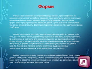 Форми
Форми іноді називаються «екранами вводу даних». Це інтерфейси, які
використовуються під час роботи з даними, тому вони часто містять кнопки для
виконання різних команд. Можна створити базу даних без використання
форм, просто редагуючи дані в таблицях даних. Проте більшість користувачів
баз даних використовують форми для перегляду, введення та редагування даних
у таблицях.

Форми пропонують простий у використанні формат роботи з даними, крім
того, до них можна також додавати функціональні елементи, наприклад кнопки.
Ці кнопки можна настроїти для визначення даних, що відображатимуться у
формі, відкриття інших форм або звітів та для виконання низки інших завдань.
Наприклад, є форма «Форма клієнта», у якій виконується робота з даними
клієнта. Форма клієнта може містити кнопку, яка відкриває форму
замовлення, де можна ввести нове замовлення цього клієнта.

Форми також дають змогу керувати способом взаємодії інших користувачів із
даними бази даних. Наприклад, можна створити форму, яка відображає лише
певні поля та дозволяє виконувати лише певні операції. Це допомагає захистити
дані та забезпечує належне введення даних.

 