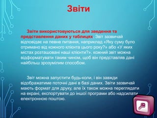 Звіти
Звіти використовуються для зведення та
представлення даних у таблицях. Звіт зазвичай
відповідає на певне питання, наприклад «Яку суму було
отримано від кожного клієнта цього року?» або «У яких
містах розташовані наші клієнти?». кожний звіт можна
відформатувати таким чином, щоб він представляв дані
найбільш зрозумілим способом.
Звіт можна запустити будь-коли, і він завжди
відображатиме поточні дані в базі даних. Звіти зазвичай
мають формат для друку, але їх також можна переглядати
на екрані, експортувати до іншої програми або надсилати
електронною поштою.

 