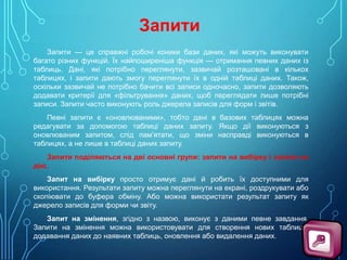 Запити
Запити — це справжні робочі коники бази даних, які можуть виконувати
багато різних функцій. Їх найпоширеніша функція — отримання певних даних із
таблиць. Дані, які потрібно переглянути, зазвичай розташовані в кількох
таблицях, і запити дають змогу переглянути їх в одній таблиці даних. Також,
оскільки зазвичай не потрібно бачити всі записи одночасно, запити дозволяють
додавати критерії для «фільтрування» даних, щоб переглядати лише потрібні
записи. Запити часто виконують роль джерела записів для форм і звітів.
Певні запити є «оновлюваними», тобто дані в базових таблицях можна
редагувати за допомогою таблиці даних запиту. Якщо дії виконуються з
оновлюваним запитом, слід пам’ятати, що зміни насправді виконуються в
таблицях, а не лише в таблиці даних запиту.
Запити поділяються на дві основні групи: запити на вибірку і запити на
дію.
Запит на вибірку просто отримує дані й робить їх доступними для
використання. Результати запиту можна переглянути на екрані, роздрукувати або
скопіювати до буфера обміну. Або можна використати результат запиту як
джерело записів для форми чи звіту.
Запит на змінення, згідно з назвою, виконує з даними певне завдання.
Запити на змінення можна використовувати для створення нових таблиць,
додавання даних до наявних таблиць, оновлення або видалення даних.

 