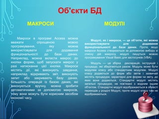 Об'єкти БД
МАКРОСИ
Макроси в програмі Access можна
вважати
спрощеною
мовою
програмування,
яку
можна
використовувати
для
додавання
функціональності
до
бази
даних.
Наприклад, можна вкласти макрос до
кнопки форми, щоб запускати макрос у
разі натискання цієї кнопки. Макроси
містять дії, які виконують завдання,
наприклад відкривають звіт, виконують
запит або закривають базу даних.
Більшість операцій із базою даних, які
виконуються вручну, можна зробити
автоматичними за допомогою макросів,
тому вони можуть бути корисним засобом
економії часу.

МОДУЛІ
Модулі, як і макроси, — це об’єкти, які можна
використовувати
для
додавання
функціональності до бази даних. Проте, якщо
макроси Access створюються за допомогою вибору зі
списку дій макросу, модулі пишуться мовою
програмування Visual Basic для застосунків (VBA).
Модуль — це збірка декларацій, інструкцій і
процедур, які зберігаються разом. Модуль може бути
модулем класу або стандартним модулем. Модулі
класу додаються до форм або звітів і зазвичай
містять процедури, характерні для форми чи звіту, до
яких вони додаються. Стандартні модулі містять
загальні процедури, не пов’язані з жодним іншим
об’єктом. Стандартні модулі відображаються в області
переходів у розділі Модулі, проте модулі класу там не
відображаються.

 