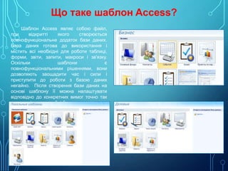 Що таке шаблон Access?
Шаблон Access являє собою файл,
при
відкритті
якого
створюється
повнофункціональне додаток бази даних.
База даних готова до використання і
містить всі необхідні для роботи таблиці,
форми, звіти, запити, макроси і зв'язку.
Оскільки
шаблони
є
повнофункціональними рішеннями, вони
дозволяють заощадити час і сили і
приступити до роботи з базою даних
негайно. Після створення бази даних на
основі шаблону її можна налаштувати
відповідно до конкретних вимог точно так
само, як і при розробці бази даних з нуля.

 