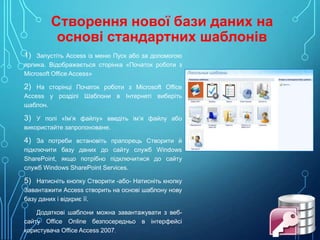 Створення нової бази даних на
основі стандартних шаблонів
1) Запустіть Access із меню Пуск або за допомогою
ярлика. Відображається сторінка «Початок роботи з
Microsoft Office Access»

2) На сторінці Початок роботи з Microsoft Office
Access у розділі Шаблони в Інтернеті виберіть
шаблон.

3) У полі «Ім’я файлу» введіть ім’я файлу або
використайте запропоноване.

4) За потреби встановіть прапорець Створити й
підключити базу даних до сайту служб Windows
SharePoint, якщо потрібно підключитися до сайту
служб Windows SharePoint Services.

5) Натисніть кнопку Створити -або- Натисніть кнопку
Завантажити Access створить на основі шаблону нову
базу даних і відкриє її.
Додаткові шаблони можна завантажувати з вебсайту Office Online безпосередньо в інтерфейсі
користувача Office Access 2007.

 