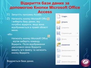 1)
2)

Відкриття бази даних за
допомогою Кнопки Microsoft Office
Access
Запустіть програму Access.

Натисніть кнопку Microsoft Office
і виберіть базу даних, яку
потрібно відкрити, якщо вона
відображається в правій області
меню.

-абоНатисніть кнопку Microsoft Office
, відтак виберіть команду
Відкрити. Після відображення
діалогового вікна Відкрити
введіть ім’я файлу та натисніть
кнопку Відкрити.

Відкриється база даних.

 
