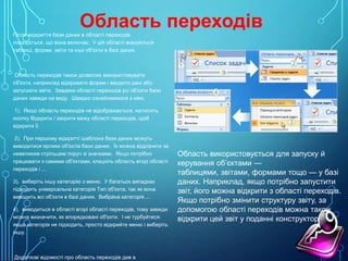 Область переходів
Після відкриття бази даних в області переходів
показується, що вона включає. У цій області вказуються
таблиці, форми, звіти та інші об'єкти в базі даних.

Область переходів також дозволяє використовувати
об'єкти, наприклад відкривати форми і вводити дані або
запускати звіти. Завдяки області переходів усі об'єкти бази
даних завжди на виду. Швидко ознайомимося з нею.
1). Якщо область переходів не відображається, натисніть
кнопку Відкрити / закрити межу області переходів, щоб
відкрити її.
2). При першому відкритті шаблона бази даних можуть
виводитися ярлики об'єктів бази даних. Їх можна відрізнити за
невеликим стрільцям поруч зі значками. Якщо потрібно
працювати з самими об'єктами, клацніть область вгорі області
переходів і ...
3). виберіть іншу категорію з меню. У багатьох випадках
підходить універсальна категорія Тип об'єкта, так як вона
виводить всі об'єкти в базі даних. Вибрана категорія ...
4). виводиться в області вгорі області переходів, тому завжди
можна визначити, як впорядковані об'єкти. І не турбуйтеся:
якщо категорія не підходить, просто відкрийте меню і виберіть
іншу.

Додаткові відомості про область переходів див в

Область використовується для запуску й
керування об’єктами —
таблицями, звітами, формами тощо — у базі
даних. Наприклад, якщо потрібно запустити
звіт, його можна відкрити з області переходів.
Якщо потрібно змінити структуру звіту, за
допомогою області переходів можна також
відкрити цей звіт у поданні конструктора.

 