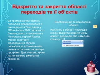 Відкриття та закриття області
переходів та її об’єктів
За промовчанням область
переходів відображається в
разі відкриття бази даних у
Office Access 2007, включно з
базами даних, створеними в
попередніх версіях Access.
Можна скасувати
відображення області
переходів за промовчанням,
змінивши загальні параметри
програми. Далі описано кроки,
які пояснюють виконання
кожної дії.

Відображення та приховання
області
Натисніть в області переходів
кнопку Відкрити/закрити межу
області переходів або натисніть
клавішу F11.

 