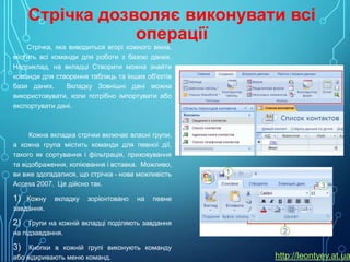 Стрічка дозволяє виконувати всі
операції
Стрічка, яка виводиться вгорі кожного вікна,
містить всі команди для роботи з базою даних.
Наприклад, на вкладці Створити можна знайти
команди для створення таблиць та інших об'єктів
бази даних.
Вкладку Зовнішні дані можна
використовувати, коли потрібно імпортувати або
експортувати дані.

Кожна вкладка стрічки включає власні групи,
а кожна група містить команди для певної дії,
такого як сортування і фільтрація, приховування
та відображення, копіювання і вставка. Можливо,
ви вже здогадалися, що стрічка - нова можливість
Access 2007. Це дійсно так.

1) Кожну вкладку зорієнтовано на певне
завдання.

2) Групи на кожній вкладці поділяють завдання
на підзавдання.

3) Кнопки в кожній групі виконують команду
або відкривають меню команд.

http://leontyev.at.ua

 