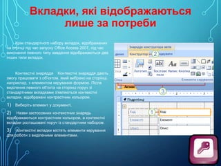Вкладки, які відображаються
лише за потреби
Крім стандартного набору вкладок, відображених
на стрічці під час запуску Office Access 2007, під час
виконання певного типу завдання відображаються два
інших типи вкладок.

Контекстні знаряддя Контекстні знаряддя дають
змогу працювати з об'єктом, який вибрано на сторінці,
наприклад, з елементом керування формою. Після
виділення певного об'єкта на сторінці поруч зі
стандартними вкладками з'являються контекстні
вкладки, відображені контрастним кольором.

1) Виберіть елемент у документі.
Назви застосовних контекстних знарядь
відображаються контрастним кольором, а контекстні
вкладки розташовані поруч із стандартним набором.

2)

Контекстні вкладки містять елементи керування
для роботи з виділеними елементами.

3)

 