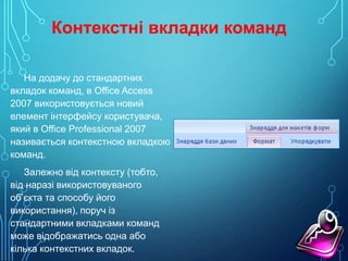 Контекстні вкладки команд
На додачу до стандартних
вкладок команд, в Office Access
2007 використовується новий
елемент інтерфейсу користувача,
який в Office Professional 2007
називається контекстною вкладкою
команд.
Залежно від контексту (тобто,
від наразі використовуваного
об’єкта та способу його
використання), поруч із
стандартними вкладками команд
може відображатись одна або
кілька контекстних вкладок.

 