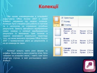 Колекції
Ще одним нововведенням в інтерфейсі
користувача Office Access 2007 є новий
елемент керування під назвою колекція.
Колекцію було створено для роботи зі стрічкою
та з наголосом на отримання потрібних
результатів. Замість звичайного відображення
самих команд у колекції відображаються
результати їх виконання. Ідея полягає в
наданні можливості візуального перегляду
того, що може виконати програма Office Access
2007 з приверненням уваги до результатів, а
не до команди як таких.

Колекції можуть мати різні форми та
розміри. Вони можуть мати розмітку сітки, бути
схожими на розкривні меню, і навіть самі мати
структуру стрічки, в якій розташовано вміст
колекції.

 