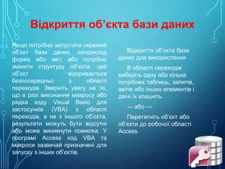 Відкриття об’єкта бази даних
Якщо потрібно запустити окремий
об’єкт бази даних, наприклад
форму або звіт, або потрібно
змінити структуру об’єкта, цей
об’єкт
відкривається
безпосередньо
з
області
переходів. Зверніть увагу на те,
що в разі виконання макросу або
рядка коду Visual Basic для
застосунків (VBA) з області
переходів, а не з іншого об’єкта,
результати можуть бути відсутні
або може виникнути помилка. У
програмі Access код VBA та
макроси зазвичай призначені для
запуску з інших об’єктів.

Відкриття об’єкта бази
даних для використання
В області переходів
виберіть одну або кілька
потрібних таблиць, запитів,
звітів або інших елементів і
двічі їх клацніть.
— або —

Перетягніть об’єкт або
об’єкти до робочої області
Access.

 
